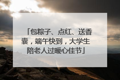 包粽子、点红、送香囊，端午快到，大学生陪老人过暖心佳节