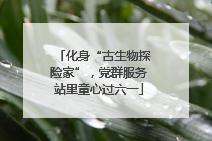 化身“古生物探险家”，党群服务站里童心过六一