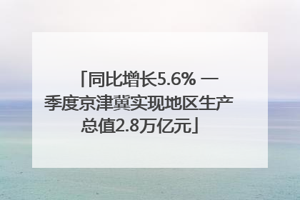 同比增长5.6% 一季度京津冀实现地区生产总值2.8万亿元