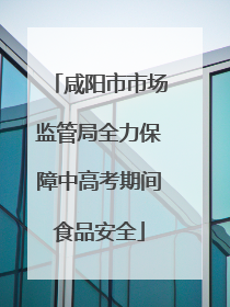 咸阳市市场监管局全力保障中高考期间食品安全