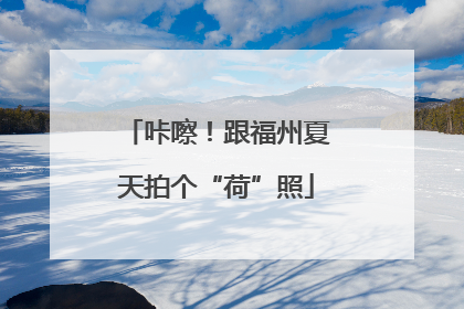 咔嚓！跟福州夏天拍个“荷”照