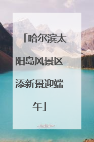 哈尔滨太阳岛风景区添新景迎端午