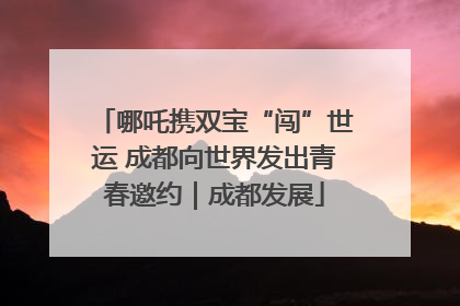 哪吒携双宝“闯”世运 成都向世界发出青春邀约｜成都发展