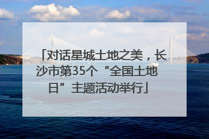 对话星城土地之美，长沙市第35个“全国土地日”主题活动举行