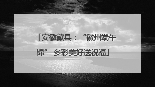 安徽歙县：“徽州端午锦” 多彩美好送祝福