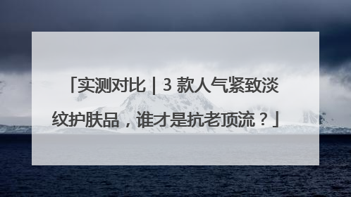 实测对比｜3 款人气紧致淡纹护肤品，谁才是抗老顶流？