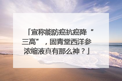 宣称能防癌抗癌降“三高”，固青堂西洋参浓缩液真有那么神？