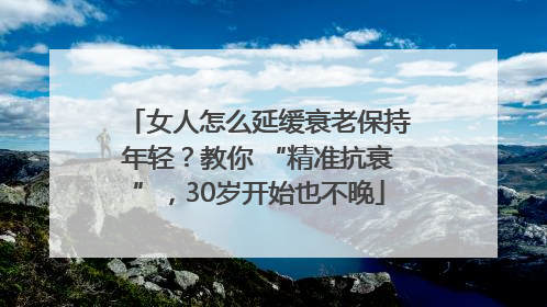 女人怎么延缓衰老保持年轻？教你 “精准抗衰”，30岁开始也不晚