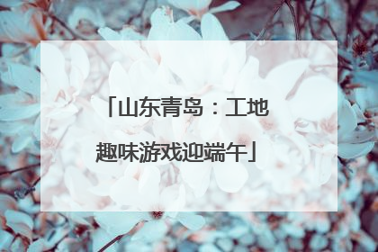 山东青岛：工地趣味游戏迎端午