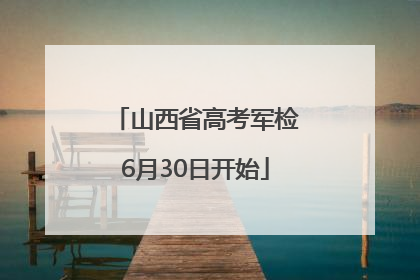 山西省高考军检6月30日开始