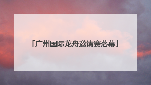 广州国际龙舟邀请赛落幕