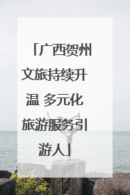 广西贺州文旅持续升温 多元化旅游服务引游人