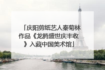 庆阳剪纸艺人秦菊林作品《龙腾盛世庆丰收》入藏中国美术馆