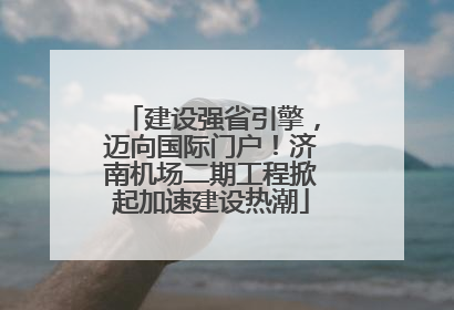 建设强省引擎，迈向国际门户！济南机场二期工程掀起加速建设热潮