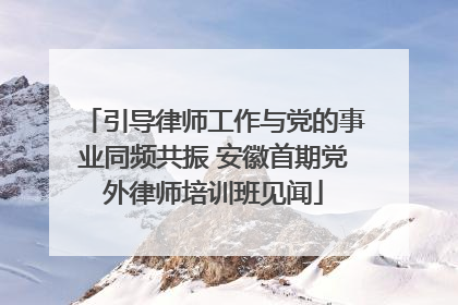 引导律师工作与党的事业同频共振 安徽首期党外律师培训班见闻