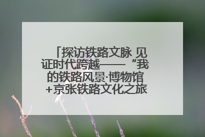 探访铁路文脉 见证时代跨越——“我的铁路风景·博物馆+京张铁路文化之旅”活动在京启动