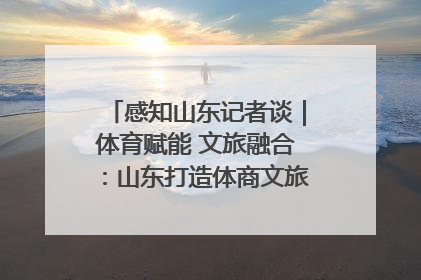 感知山东记者谈｜体育赋能 文旅融合：山东打造体商文旅融合发展新格局