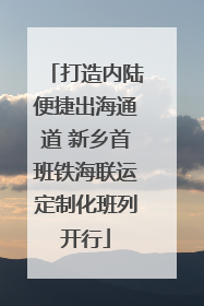 打造内陆便捷出海通道 新乡首班铁海联运定制化班列开行