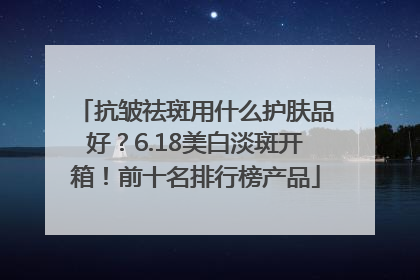 抗皱祛斑用什么护肤品好？6.18美白淡斑开箱！前十名排行榜产品