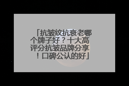 抗皱纹抗衰老哪个牌子好？十大高评分抗皱品牌分享！口碑公认的好