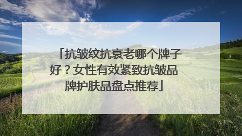 抗皱纹抗衰老哪个牌子好？女性有效紧致抗皱品牌护肤品盘点推荐