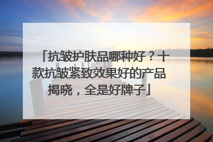 抗皱护肤品哪种好？十款抗皱紧致效果好的产品揭晓，全是好牌子