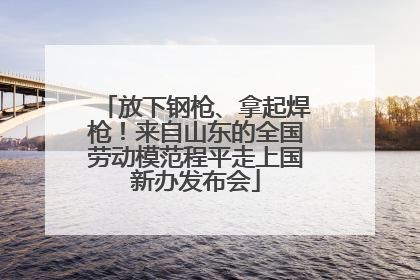 放下钢枪、拿起焊枪!来自山东的全国劳动模范程平走上国新办发布会