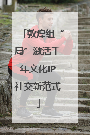 敦煌组“局”激活千年文化IP社交新范式
