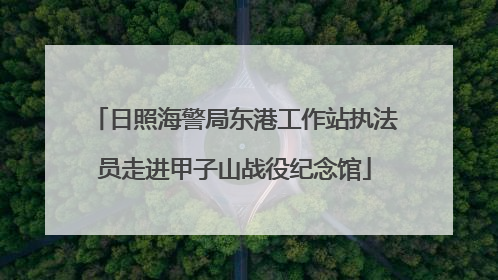 日照海警局东港工作站执法员走进甲子山战役纪念馆
