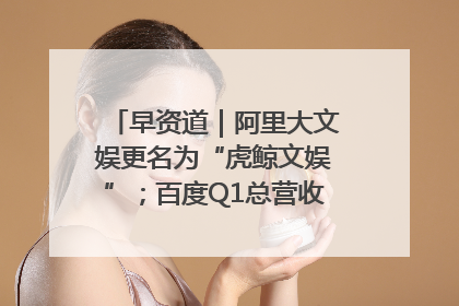 早资道｜阿里大文娱更名为“虎鲸文娱”；百度Q1总营收325亿元超预期
