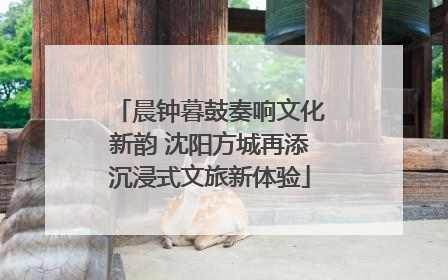 晨钟暮鼓奏响文化新韵 沈阳方城再添沉浸式文旅新体验