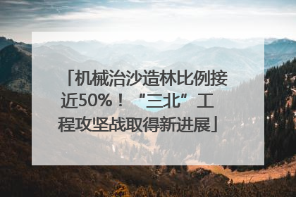 机械治沙造林比例接近50%！“三北”工程攻坚战取得新进展
