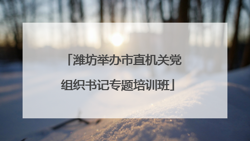 潍坊举办市直机关党组织书记专题培训班