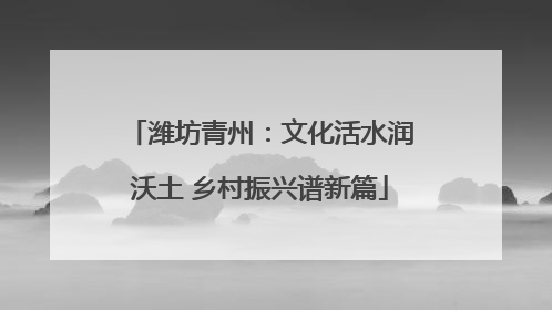 潍坊青州：文化活水润沃土 乡村振兴谱新篇