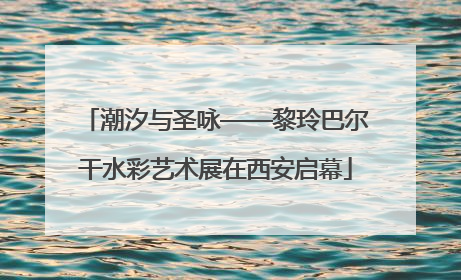 潮汐与圣咏——黎玲巴尔干水彩艺术展在西安启幕