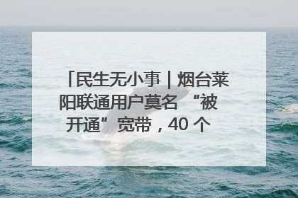 民生无小事｜烟台莱阳联通用户莫名 “被开通”宽带，40 个月扣费无人知