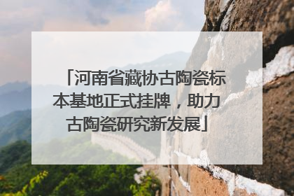 河南省藏协古陶瓷标本基地正式挂牌，助力古陶瓷研究新发展