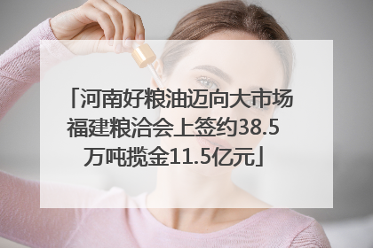河南好粮油迈向大市场 福建粮洽会上签约38.5万吨揽金11.5亿元