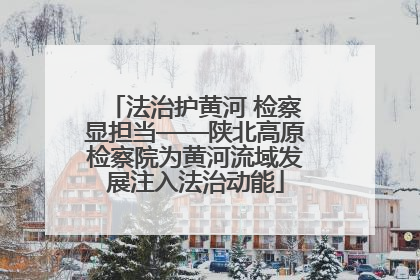 法治护黄河 检察显担当——陕北高原检察院为黄河流域发展注入法治动能