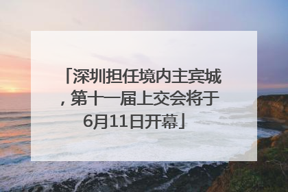 深圳担任境内主宾城，第十一届上交会将于6月11日开幕