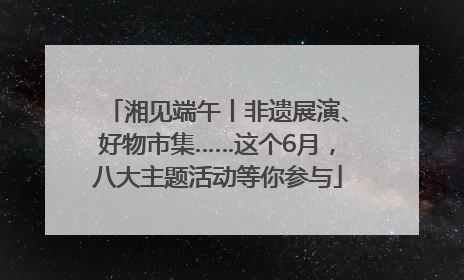 湘见端午丨非遗展演、好物市集……这个6月，八大主题活动等你参与