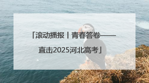 滚动播报丨青春答卷——直击2025河北高考