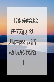 漆扇绘粽舟竞浪 幼儿园双节活动玩转民俗