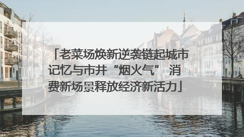 老菜场焕新逆袭链起城市记忆与市井“烟火气” 消费新场景释放经济新活力