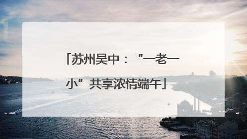 苏州吴中：“一老一小”共享浓情端午