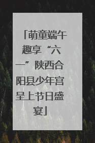 萌童端午 趣享“六一”陕西合阳县少年宫呈上节日盛宴