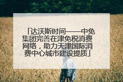 达沃斯时间——中免集团完善在津免税消费网络，助力天津国际消费中心城市建设提质