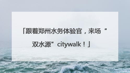 跟着郑州水务体验官，来场“双水源”citywalk！