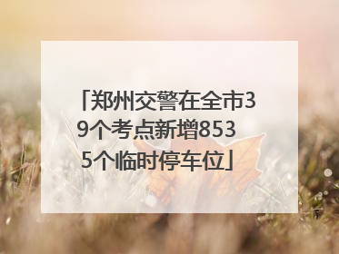 郑州交警在全市39个考点新增8535个临时停车位