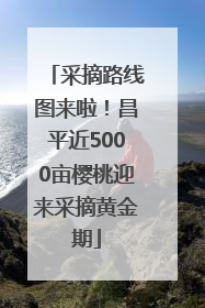 采摘路线图来啦！昌平近5000亩樱桃迎来采摘黄金期
